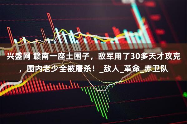 兴盛网 赣南一座土围子，敌军用了30多天才攻克，围内老少全被屠杀！_敌人_革命_赤卫队
