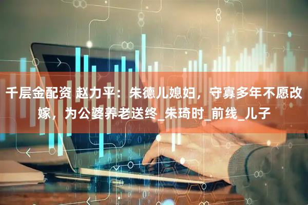 千层金配资 赵力平：朱德儿媳妇，守寡多年不愿改嫁，为公婆养老送终_朱琦时_前线_儿子