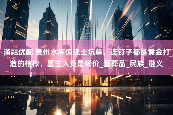 涌融优配 贵州水库惊现土坑墓，连钉子都是黄金打造的棺椁，墓主人竟是杨价_墓葬品_民族_遵义