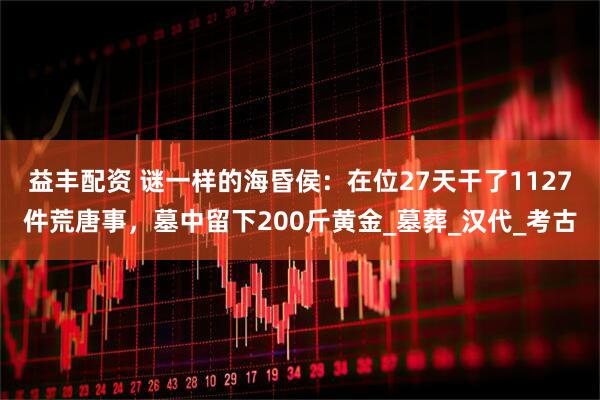 益丰配资 谜一样的海昏侯：在位27天干了1127件荒唐事，墓中留下200斤黄金_墓葬_汉代_考古