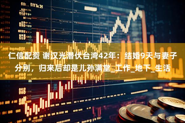 仁信配资 谢汉光潜伏台湾42年：结婚9天与妻子分别，归来后却是儿孙满堂_工作_地下_生活