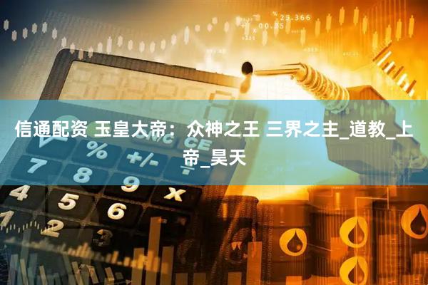 信通配资 玉皇大帝：众神之王 三界之主_道教_上帝_昊天