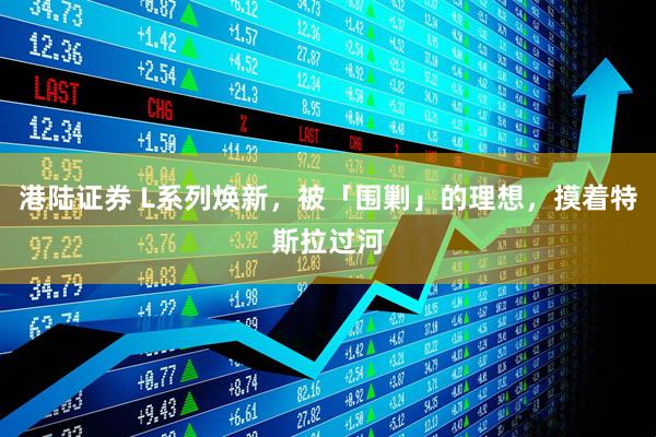 港陆证券 L系列焕新，被「围剿」的理想，摸着特斯拉过河
