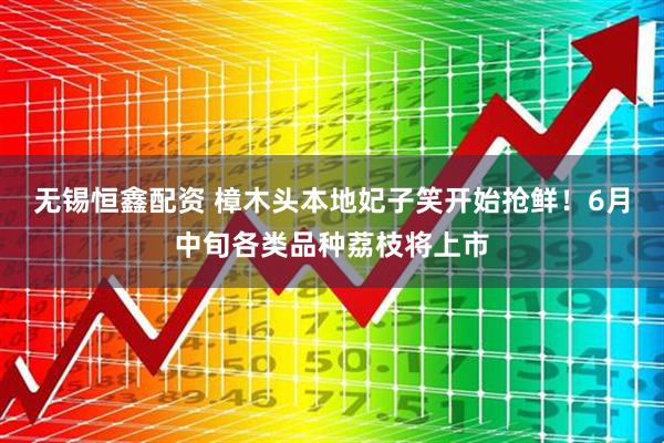 无锡恒鑫配资 樟木头本地妃子笑开始抢鲜！6月中旬各类品种荔枝将上市