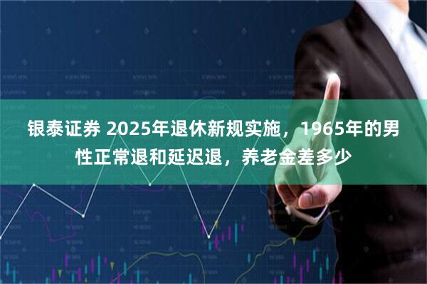 银泰证券 2025年退休新规实施，1965年的男性正常退和延迟退，养老金差多少