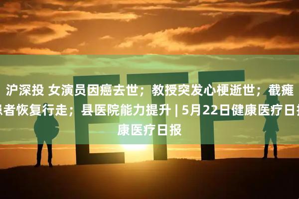 沪深投 女演员因癌去世；教授突发心梗逝世；截瘫患者恢复行走；县医院能力提升 | 5月22日健康医疗日报