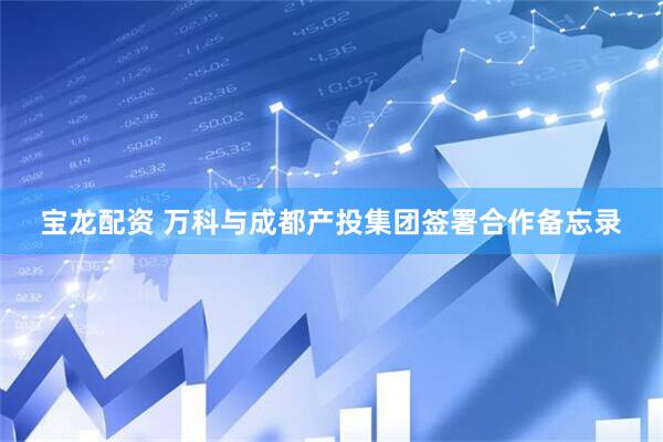 宝龙配资 万科与成都产投集团签署合作备忘录