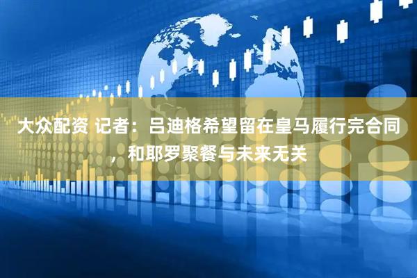 大众配资 记者：吕迪格希望留在皇马履行完合同，和耶罗聚餐与未来无关