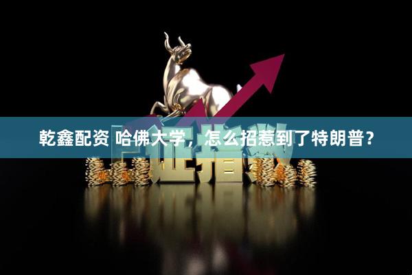 乾鑫配资 哈佛大学，怎么招惹到了特朗普？