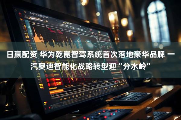 日赢配资 华为乾崑智驾系统首次落地豪华品牌 一汽奥迪智能化战略转型迎“分水岭”