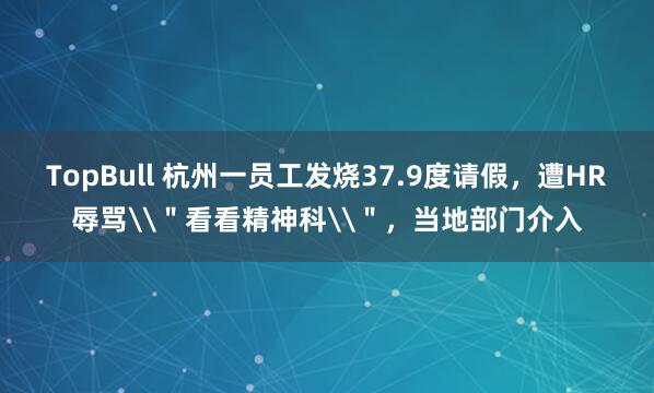 TopBull 杭州一员工发烧37.9度请假，遭HR辱骂\＂看看精神科\＂，当地部门介入