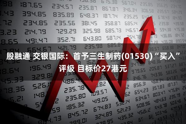股融通 交银国际：首予三生制药(01530)“买入”评级 目标价27港元