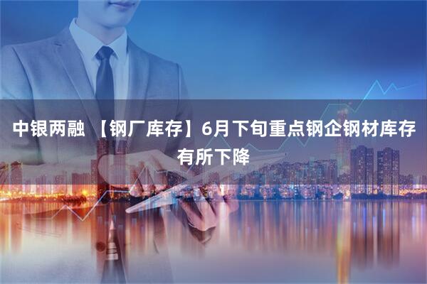 中银两融 【钢厂库存】6月下旬重点钢企钢材库存有所下降