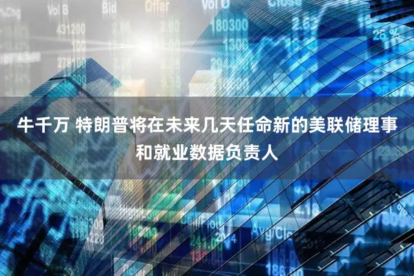 牛千万 特朗普将在未来几天任命新的美联储理事和就业数据负责人