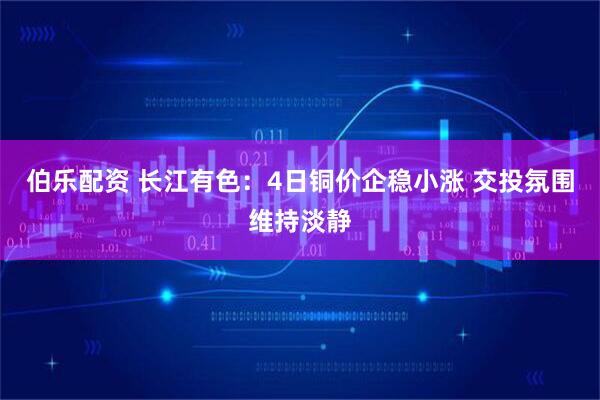 伯乐配资 长江有色：4日铜价企稳小涨 交投氛围维持淡静