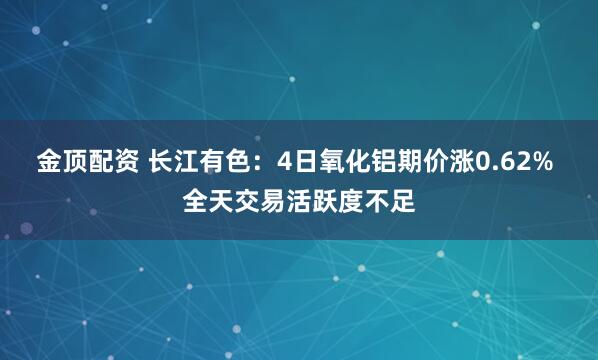 金顶配资 长江有色：4日氧化铝期价涨0.62% 全天交易活跃度不足