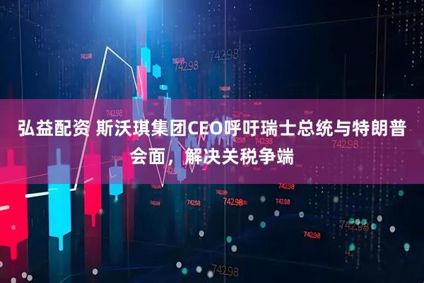 弘益配资 斯沃琪集团CEO呼吁瑞士总统与特朗普会面，解决关税争端