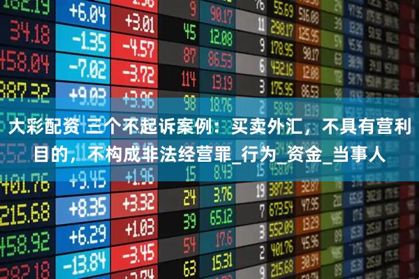 大彩配资 三个不起诉案例：买卖外汇，不具有营利目的，不构成非法经营罪_行为_资金_当事人
