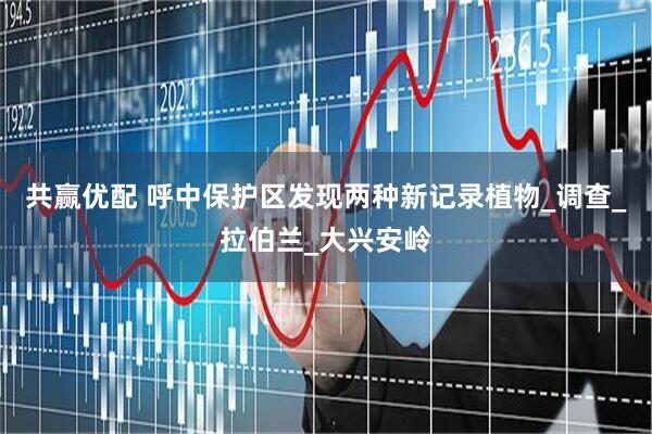 共赢优配 呼中保护区发现两种新记录植物_调查_拉伯兰_大兴安岭