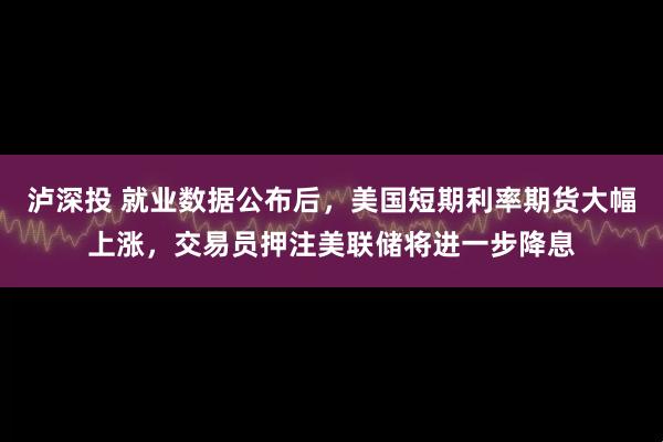 泸深投 就业数据公布后，美国短期利率期货大幅上涨，交易员押注美联储将进一步降息
