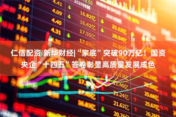 仁信配资 新华财经|“家底”突破90万亿！国资央企“十四五”答卷彰显高质量发展成色
