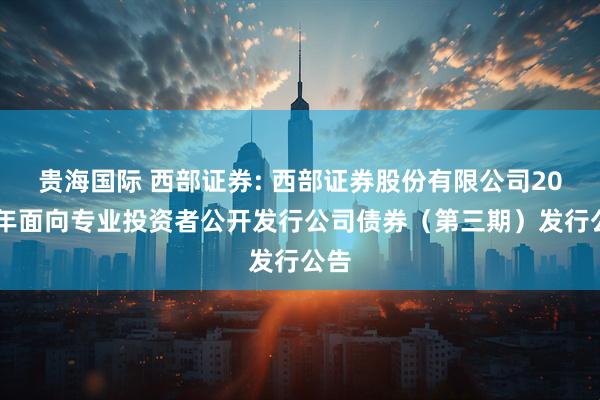 贵海国际 西部证券: 西部证券股份有限公司2025年面向专业投资者公开发行公司债券（第三期）发行公告