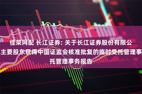 佳荣网配 长江证券: 关于长江证券股份有限公司变更主要股东获得中国证监会核准批复的临时受托管理事务报告