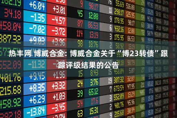热丰网 博威合金: 博威合金关于“博23转债”跟踪评级结果的公告