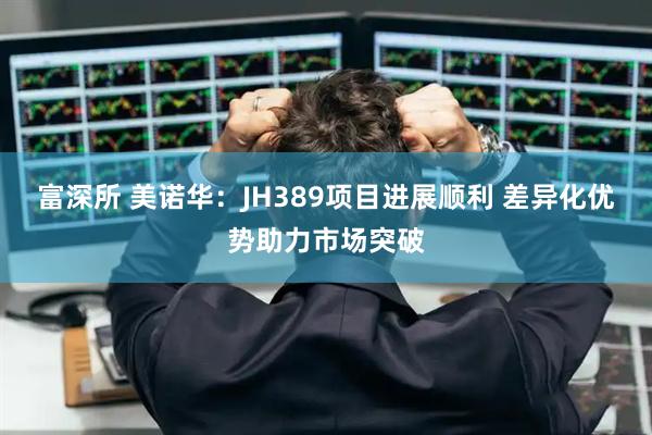 富深所 美诺华：JH389项目进展顺利 差异化优势助力市场突破