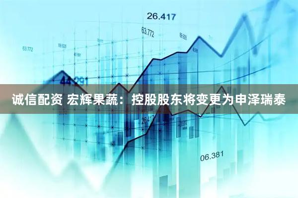 诚信配资 宏辉果蔬：控股股东将变更为申泽瑞泰