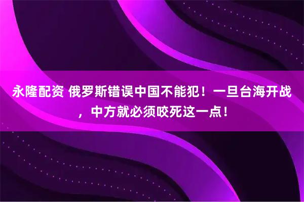 永隆配资 俄罗斯错误中国不能犯！一旦台海开战，中方就必须咬死这一点！