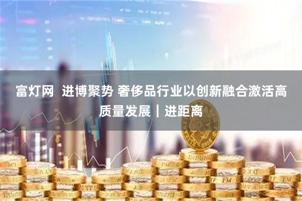 富灯网  进博聚势 奢侈品行业以创新融合激活高质量发展｜进距离