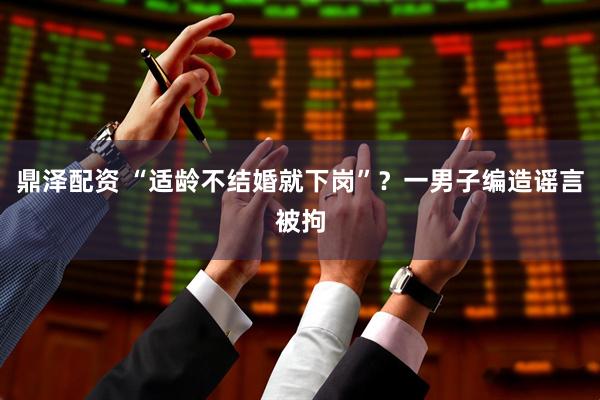 鼎泽配资 “适龄不结婚就下岗”？一男子编造谣言被拘