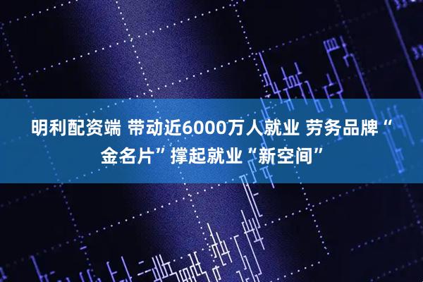 明利配资端 带动近6000万人就业 劳务品牌“金名片”撑起就业“新空间”