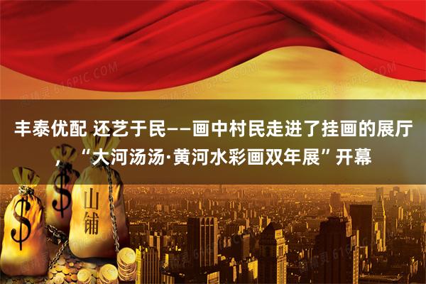 丰泰优配 还艺于民——画中村民走进了挂画的展厅， “大河汤汤·黄河水彩画双年展”开幕