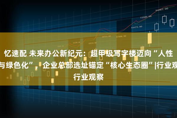 忆速配 未来办公新纪元：超甲级写字楼迈向“人性化与绿色化”，企业总部选址锚定“核心生态圈”|行业观察