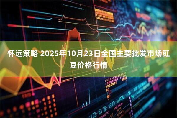 怀远策略 2025年10月23日全国主要批发市场豇豆价格行情
