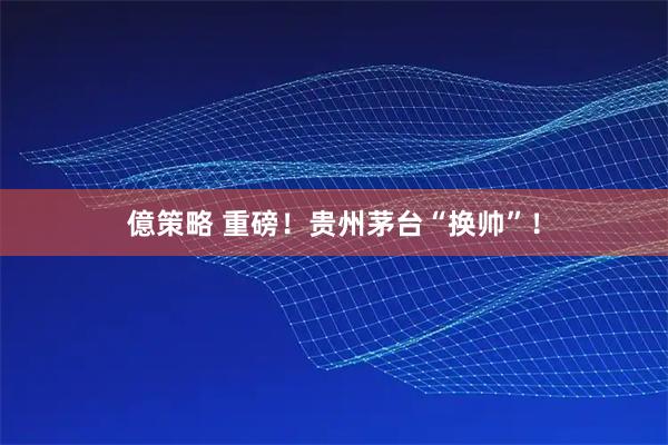 億策略 重磅！贵州茅台“换帅”！