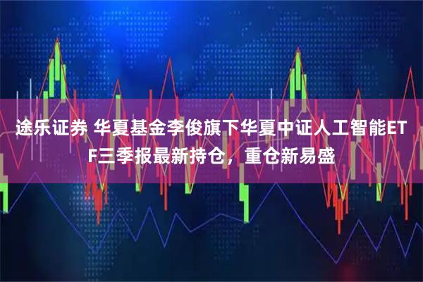 途乐证券 华夏基金李俊旗下华夏中证人工智能ETF三季报最新持仓，重仓新易盛