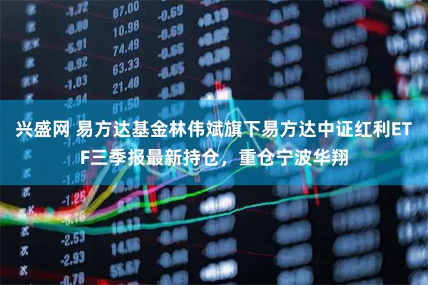 兴盛网 易方达基金林伟斌旗下易方达中证红利ETF三季报最新持仓，重仓宁波华翔
