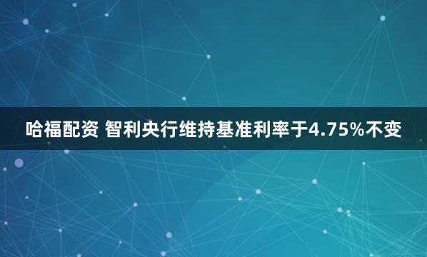 哈福配资 智利央行维持基准利率于4.75%不变