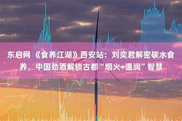 东启网 《食养江湖》西安站：刘奕君解密碳水食养，中国劲酒解锁古都“烟火+温润”智慧