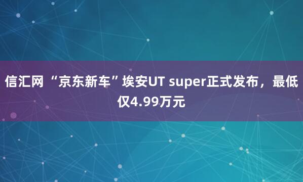 信汇网 “京东新车”埃安UT super正式发布，最低仅4.99万元