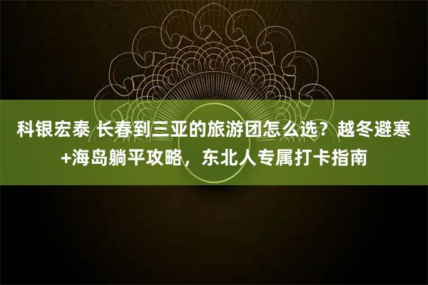 科银宏泰 长春到三亚的旅游团怎么选？越冬避寒+海岛躺平攻略，东北人专属打卡指南