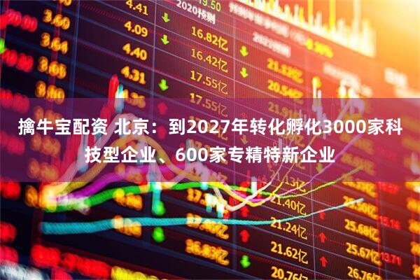 擒牛宝配资 北京：到2027年转化孵化3000家科技型企业、600家专精特新企业
