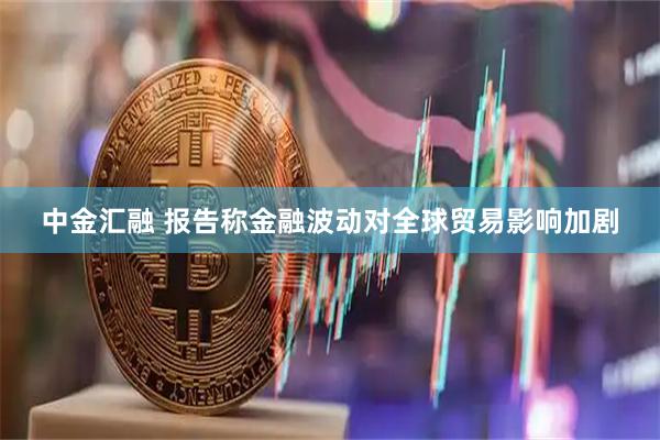 中金汇融 报告称金融波动对全球贸易影响加剧