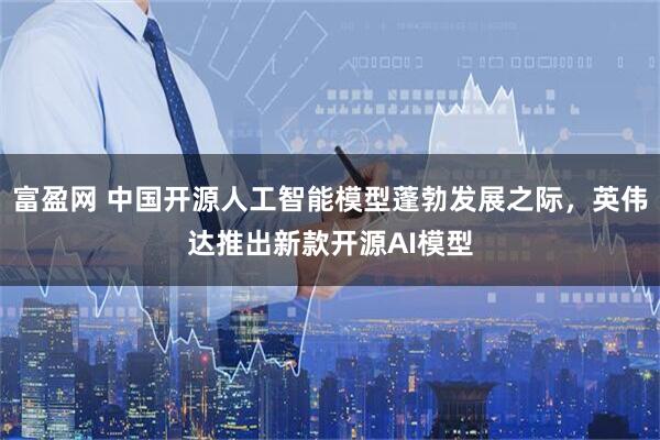 富盈网 中国开源人工智能模型蓬勃发展之际，英伟达推出新款开源AI模型