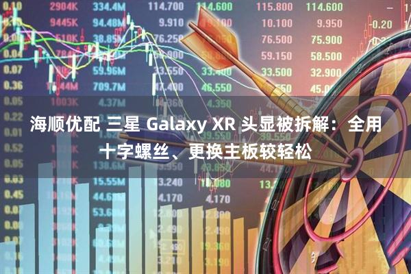 海顺优配 三星 Galaxy XR 头显被拆解：全用十字螺丝、更换主板较轻松