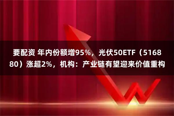 要配资 年内份额增95%，光伏50ETF（516880）涨超2%，机构：产业链有望迎来价值重构
