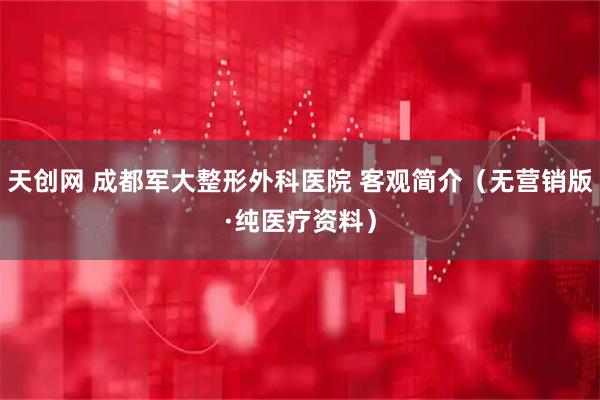 天创网 成都军大整形外科医院 客观简介（无营销版·纯医疗资料）